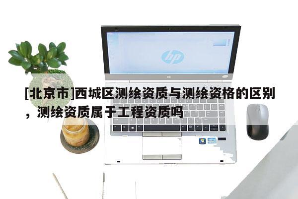 [北京市]西城區測繪資質與測繪資格的區別，測繪資質屬于工程資質嗎