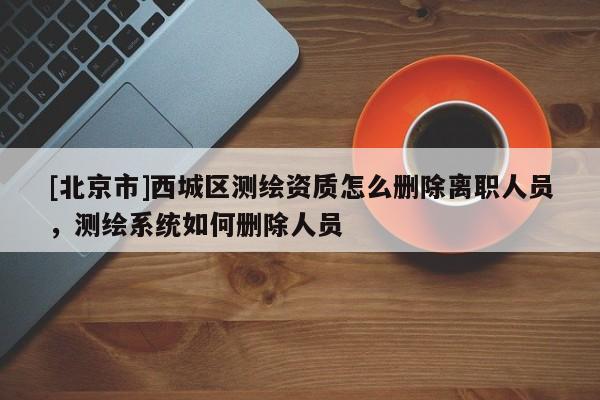 [北京市]西城區測繪資質怎么刪除離職人員，測繪系統如何刪除人員