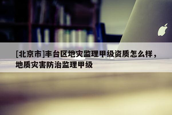 [北京市]豐臺區地災監理甲級資質怎么樣，地質災害防治監理甲級