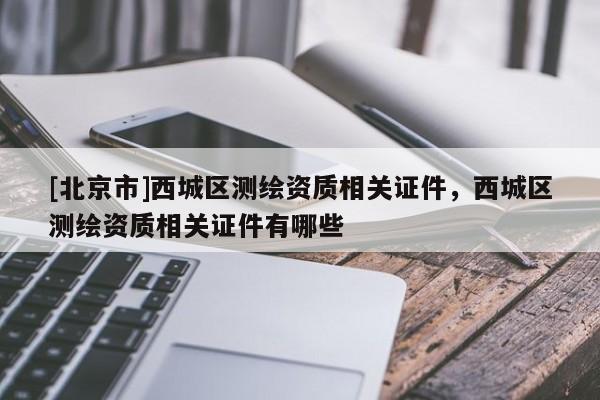 [北京市]西城區測繪資質相關證件，西城區測繪資質相關證件有哪些