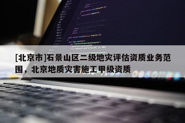 [北京市]石景山區(qū)二級(jí)地災(zāi)評(píng)估資質(zhì)業(yè)務(wù)范圍，北京地質(zhì)災(zāi)害施工甲級(jí)資質(zhì)