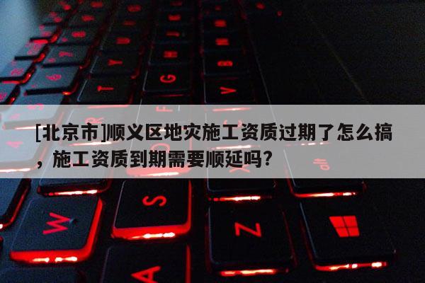 [北京市]順義區(qū)地災(zāi)施工資質(zhì)過期了怎么搞，施工資質(zhì)到期需要順延嗎?
