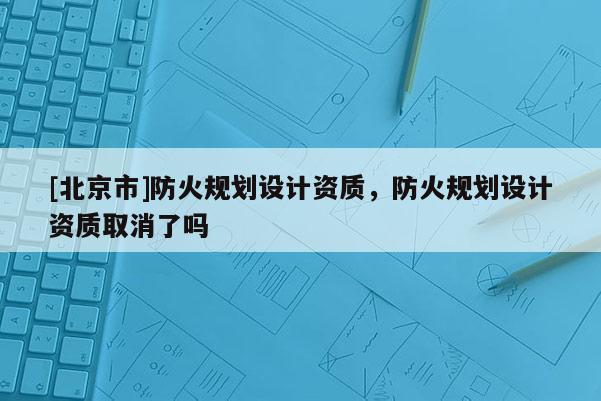 [北京市]防火規劃設計資質，防火規劃設計資質取消了嗎