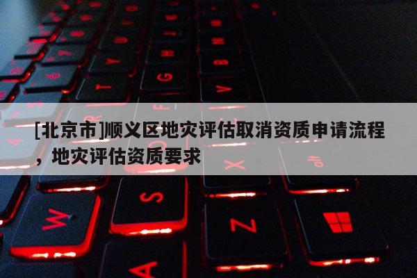 [北京市]順義區(qū)地災(zāi)評(píng)估取消資質(zhì)申請(qǐng)流程，地災(zāi)評(píng)估資質(zhì)要求