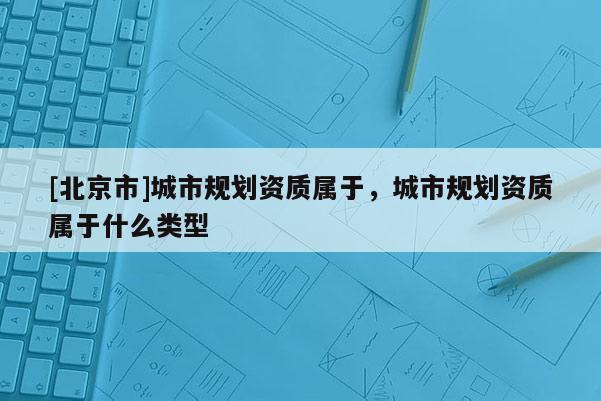 [北京市]城市規(guī)劃資質(zhì)屬于，城市規(guī)劃資質(zhì)屬于什么類型