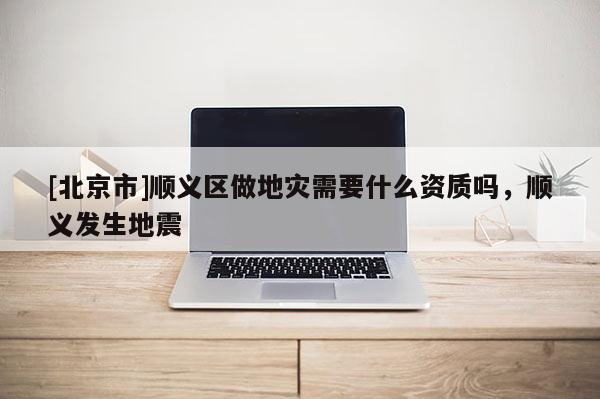 [北京市]順義區做地災需要什么資質嗎，順義發生地震