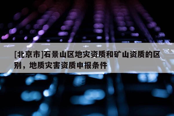 [北京市]石景山區(qū)地災(zāi)資質(zhì)和礦山資質(zhì)的區(qū)別，地質(zhì)災(zāi)害資質(zhì)申報(bào)條件