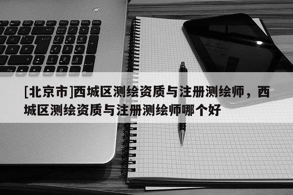 [北京市]西城區測繪資質與注冊測繪師，西城區測繪資質與注冊測繪師哪個好