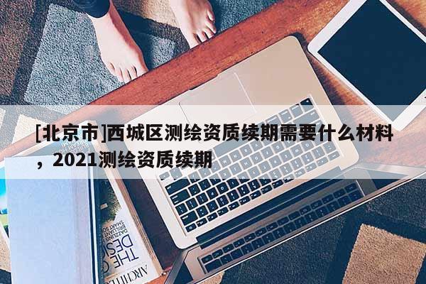 [北京市]西城區測繪資質續期需要什么材料，2021測繪資質續期