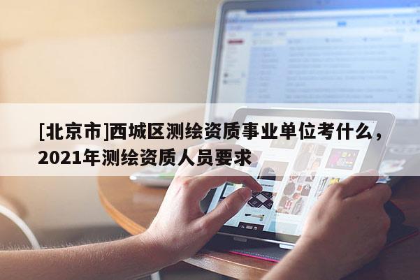 [北京市]西城區(qū)測繪資質(zhì)事業(yè)單位考什么，2021年測繪資質(zhì)人員要求