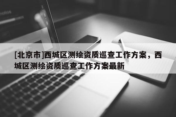 [北京市]西城區測繪資質巡查工作方案，西城區測繪資質巡查工作方案最新