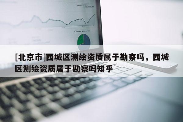 [北京市]西城區測繪資質屬于勘察嗎，西城區測繪資質屬于勘察嗎知乎