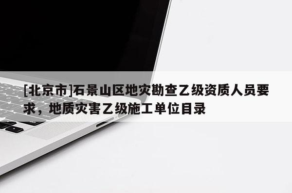 [北京市]石景山區地災勘查乙級資質人員要求，地質災害乙級施工單位目錄