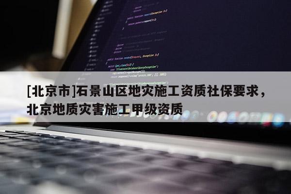 [北京市]石景山區地災施工資質社保要求，北京地質災害施工甲級資質
