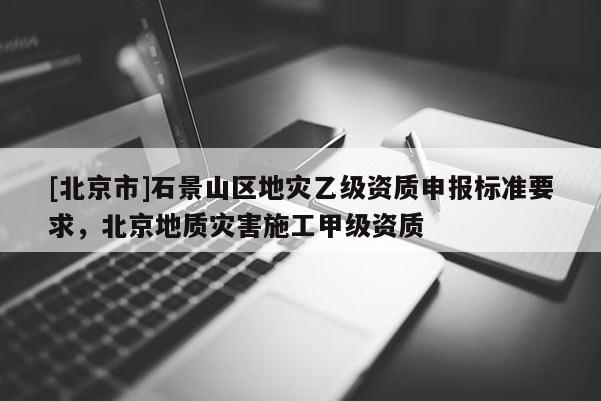 [北京市]石景山區地災乙級資質申報標準要求，北京地質災害施工甲級資質