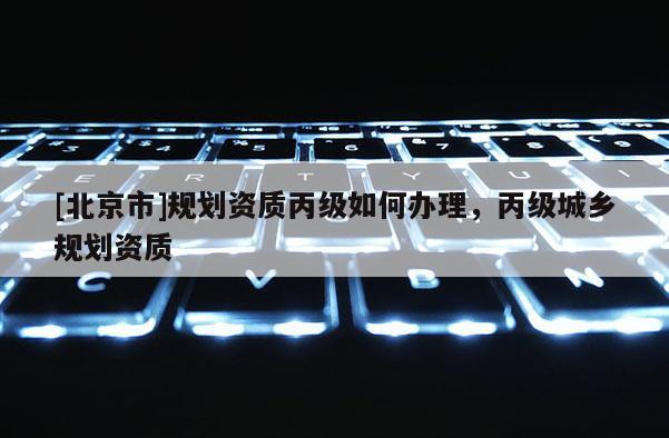 [北京市]規(guī)劃資質(zhì)丙級如何辦理，丙級城鄉(xiāng)規(guī)劃資質(zhì)