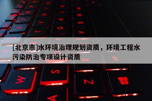[北京市]水環(huán)境治理規(guī)劃資質(zhì)，環(huán)境工程水污染防治專項設(shè)計資質(zhì)