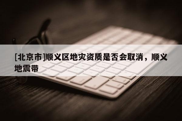 [北京市]順義區地災資質是否會取消，順義地震帶