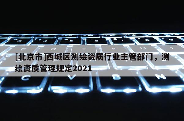 [北京市]西城區(qū)測繪資質(zhì)行業(yè)主管部門，測繪資質(zhì)管理規(guī)定2021