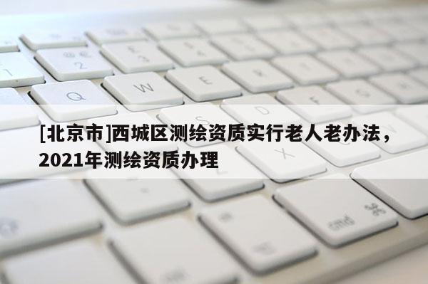 [北京市]西城區(qū)測繪資質(zhì)實行老人老辦法，2021年測繪資質(zhì)辦理