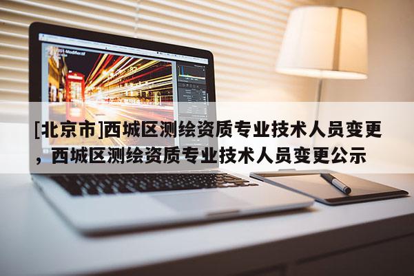 [北京市]西城區(qū)測繪資質(zhì)專業(yè)技術(shù)人員變更，西城區(qū)測繪資質(zhì)專業(yè)技術(shù)人員變更公示