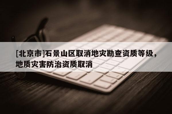 [北京市]石景山區取消地災勘查資質等級，地質災害防治資質取消