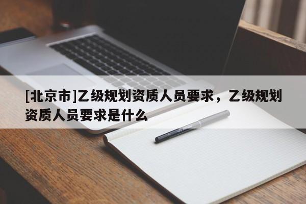 [北京市]乙級(jí)規(guī)劃資質(zhì)人員要求，乙級(jí)規(guī)劃資質(zhì)人員要求是什么