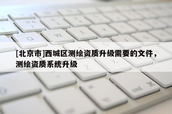 [北京市]西城區測繪資質升級需要的文件，測繪資質系統升級