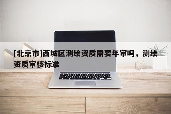 [北京市]西城區測繪資質需要年審嗎，測繪資質審核標準