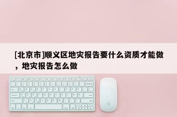 [北京市]順義區地災報告要什么資質才能做，地災報告怎么做
