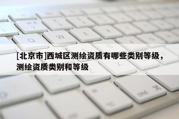 [北京市]西城區(qū)測(cè)繪資質(zhì)有哪些類別等級(jí)，測(cè)繪資質(zhì)類別和等級(jí)