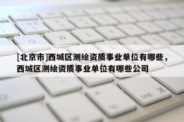 [北京市]西城區(qū)測(cè)繪資質(zhì)事業(yè)單位有哪些，西城區(qū)測(cè)繪資質(zhì)事業(yè)單位有哪些公司
