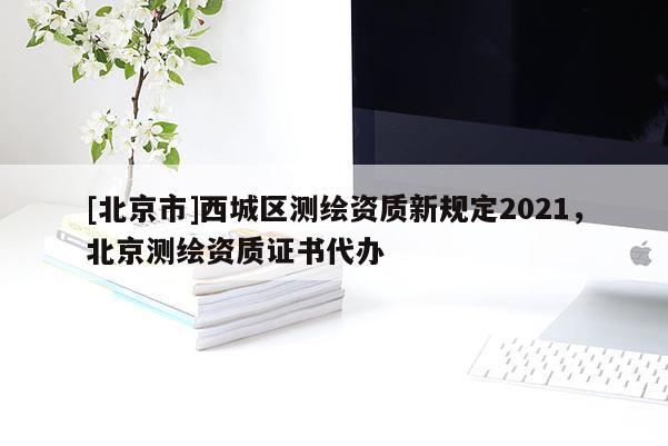 [北京市]西城區(qū)測(cè)繪資質(zhì)新規(guī)定2021，北京測(cè)繪資質(zhì)證書代辦