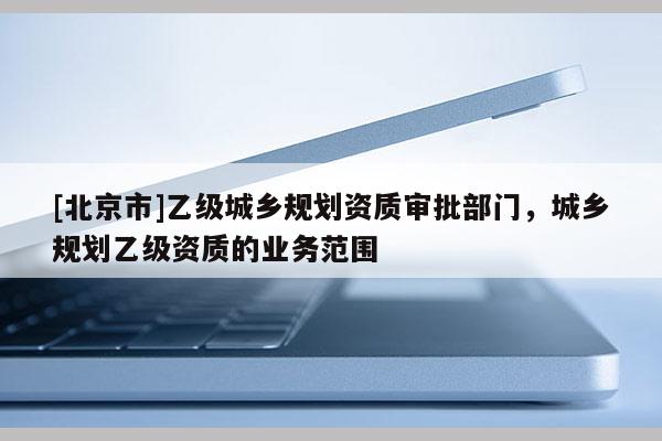 [北京市]乙級城鄉規劃資質審批部門，城鄉規劃乙級資質的業務范圍