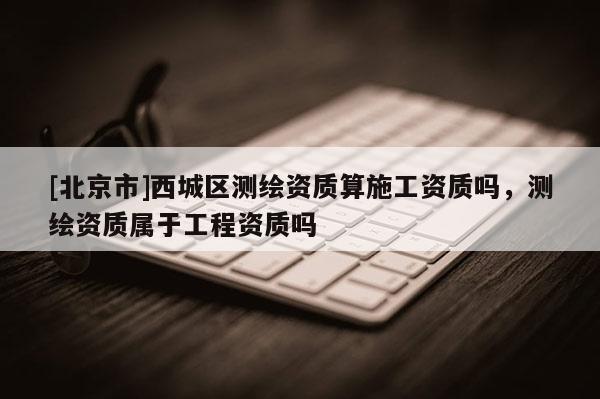 [北京市]西城區(qū)測(cè)繪資質(zhì)算施工資質(zhì)嗎，測(cè)繪資質(zhì)屬于工程資質(zhì)嗎