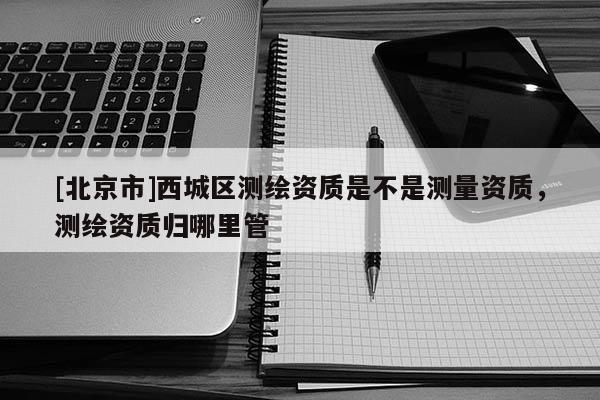 [北京市]西城區測繪資質是不是測量資質，測繪資質歸哪里管