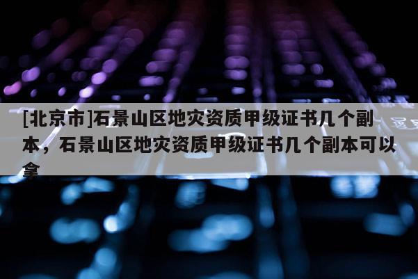 [北京市]石景山區地災資質甲級證書幾個副本，石景山區地災資質甲級證書幾個副本可以拿