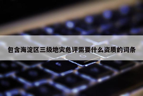 包含海淀區(qū)三級地災危評需要什么資質(zhì)的詞條