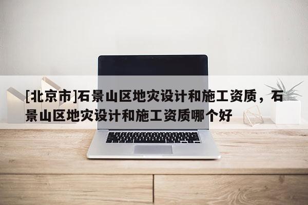 [北京市]石景山區地災設計和施工資質，石景山區地災設計和施工資質哪個好