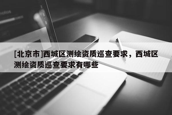 [北京市]西城區測繪資質巡查要求，西城區測繪資質巡查要求有哪些
