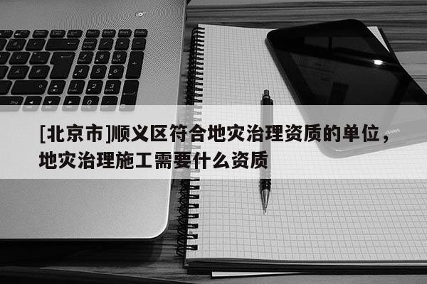 [北京市]順義區符合地災治理資質的單位，地災治理施工需要什么資質