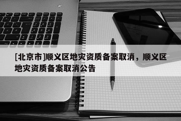 [北京市]順義區(qū)地災(zāi)資質(zhì)備案取消，順義區(qū)地災(zāi)資質(zhì)備案取消公告