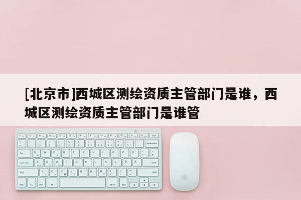 [北京市]西城區(qū)測繪資質主管部門是誰，西城區(qū)測繪資質主管部門是誰管