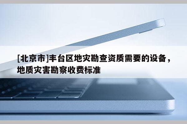 [北京市]豐臺區地災勘查資質需要的設備，地質災害勘察收費標準