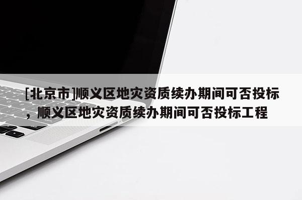 [北京市]順義區地災資質續辦期間可否投標，順義區地災資質續辦期間可否投標工程