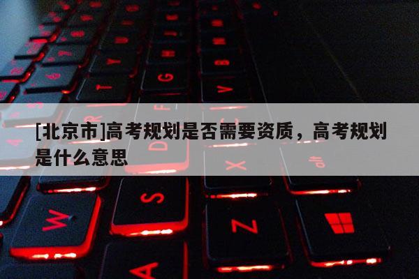 [北京市]高考規劃是否需要資質，高考規劃是什么意思