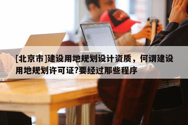 [北京市]建設用地規劃設計資質，何謂建設用地規劃許可證?要經過那些程序