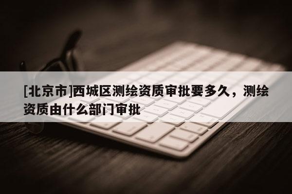 [北京市]西城區測繪資質審批要多久，測繪資質由什么部門審批