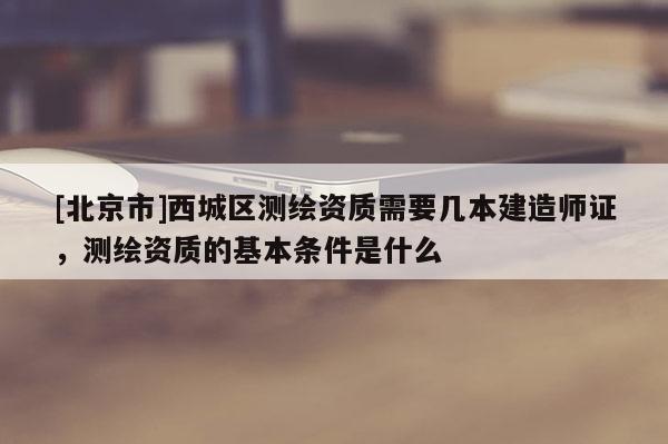 [北京市]西城區測繪資質需要幾本建造師證，測繪資質的基本條件是什么