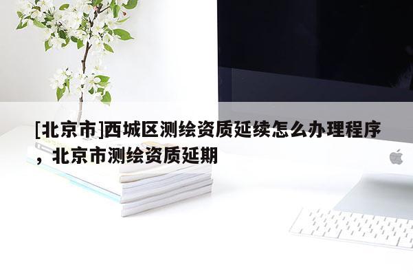 [北京市]西城區測繪資質延續怎么辦理程序，北京市測繪資質延期